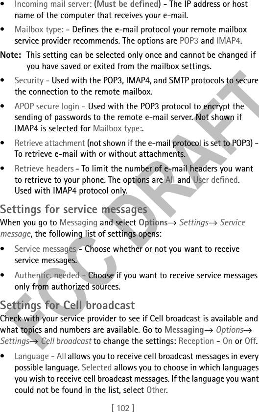 [ 102 ]•Incoming mail server: (Must be defined) - The IP address or host name of the computer that receives your e-mail.•Mailbox type: - Defines the e-mail protocol your remote mailbox service provider recommends. The options are POP3 and IMAP4.Note: This setting can be selected only once and cannot be changed if you have saved or exited from the mailbox settings.•Security - Used with the POP3, IMAP4, and SMTP protocols to secure the connection to the remote mailbox.•APOP secure login - Used with the POP3 protocol to encrypt the sending of passwords to the remote e-mail server. Not shown if IMAP4 is selected for Mailbox type:.•Retrieve attachment (not shown if the e-mail protocol is set to POP3) - To retrieve e-mail with or without attachments.•Retrieve headers - To limit the number of e-mail headers you want to retrieve to your phone. The options are All and User defined.  Used with IMAP4 protocol only.Settings for service messagesWhen you go to Messaging and select Options→ Settings→ Service message, the following list of settings opens:•Service messages - Choose whether or not you want to receive service messages.•Authentic. needed - Choose if you want to receive service messages only from authorized sources. Settings for Cell broadcastCheck with your service provider to see if Cell broadcast is available and what topics and numbers are available. Go to Messaging→ Options→ Settings→ Cell broadcast to change the settings: Reception - On or Off. •Language - All allows you to receive cell broadcast messages in every possible language. Selected allows you to choose in which languages you wish to receive cell broadcast messages. If the language you want could not be found in the list, select Other. 