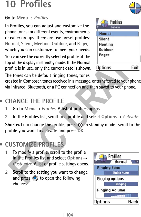 [ 104 ]10 Profiles      Go to Menu→ Profiles.In Profiles, you can adjust and customize the phone tones for different events, environments, or caller groups. There are five preset profiles: Normal, Silent, Meeting, Outdoor, and Pager, which you can customize to meet your needs. You can see the currently selected profile at the top of the display in standby mode. If the Normal profile is in use, only the current date is shown.The tones can be default ringing tones, tones created in Composer, tones received in a message, or transferred to your phone via infrared, Bluetooth, or a PC connection and then saved to your phone. • CHANGE THE PROFILE1Go to Menu→ Profiles. A list of profiles opens.2In the Profiles list, scroll to a profile and select Options→ Activate.Shortcut: To change the profile, press   in standby mode. Scroll to the profile you want to activate and press OK. • CUSTOMIZE PROFILES1To modify a profile, scroll to the profile in the Profiles list and select Options→ Customize. A list of profile settings opens.2Scroll to the setting you want to change and press   to open the following choices: