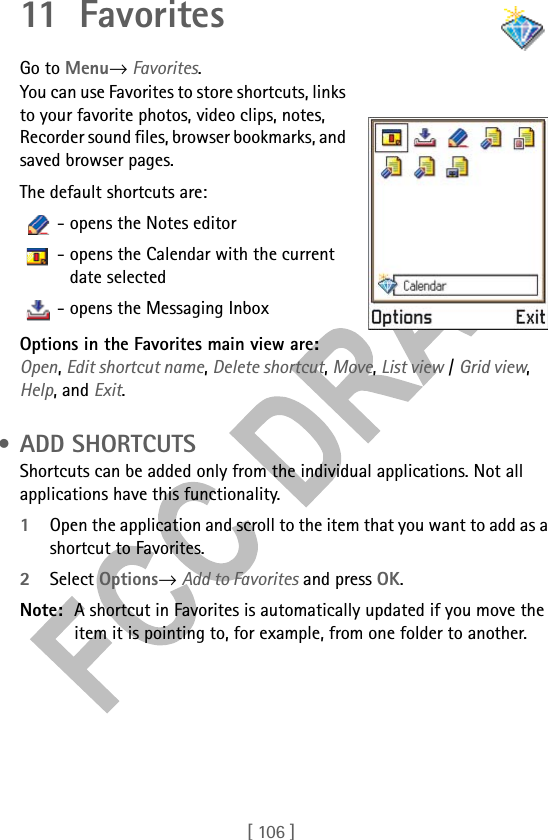 [ 106 ]11 Fav ori tesGo to Menu→ Favorites.You can use Favorites to store shortcuts, links to your favorite photos, video clips, notes, Recorder sound files, browser bookmarks, and saved browser pages.The default shortcuts are:   - opens the Notes editor   - opens the Calendar with the current date selected   - opens the Messaging Inbox Options in the Favorites main view are: Open, Edit shortcut name, Delete shortcut, Move, List view / Grid view, Help, and Exit. • ADD SHORTCUTSShortcuts can be added only from the individual applications. Not all applications have this functionality. 1Open the application and scroll to the item that you want to add as a shortcut to Favorites.2Select Options→ Add to Favorites and press OK.Note: A shortcut in Favorites is automatically updated if you move the item it is pointing to, for example, from one folder to another.