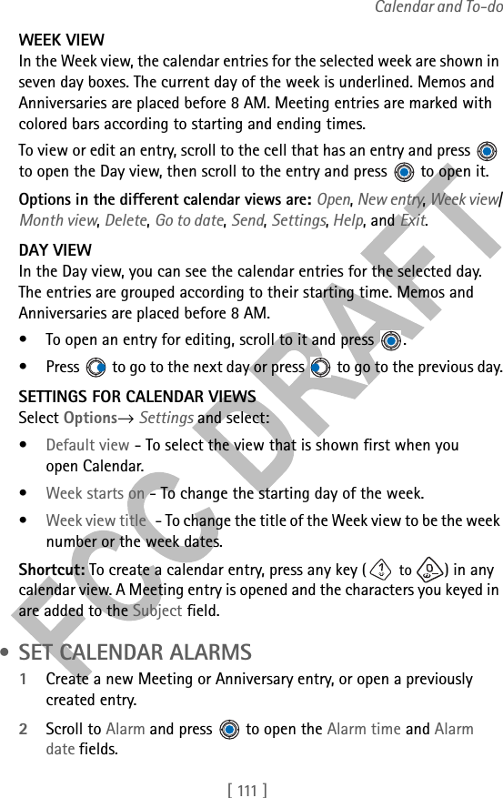 [  111 ]Calendar and To-doWEEK VIEWIn the Week view, the calendar entries for the selected week are shown in seven day boxes. The current day of the week is underlined. Memos and Anniversaries are placed before 8 AM. Meeting entries are marked with colored bars according to starting and ending times.To view or edit an entry, scroll to the cell that has an entry and press   to open the Day view, then scroll to the entry and press   to open it.Options in the different calendar views are: Open, New entry, Week view/Month view, Delete, Go to date, Send, Settings, Help, and Exit.DAY VIEWIn the Day view, you can see the calendar entries for the selected day. The entries are grouped according to their starting time. Memos and Anniversaries are placed before 8 AM. • To open an entry for editing, scroll to it and press  .• Press   to go to the next day or press   to go to the previous day.SETTINGS FOR CALENDAR VIEWSSelect Options→ Settings and select:•Default view - To select the view that is shown first when you open Calendar.•Week starts on - To change the starting day of the week.•Week view title - To change the title of the Week view to be the week number or the week dates.Shortcut: To create a calendar entry, press any key ( to  ) in any calendar view. A Meeting entry is opened and the characters you keyed in are added to the Subject field. • SET CALENDAR ALARMS1Create a new Meeting or Anniversary entry, or open a previously created entry.2Scroll to Alarm and press   to open the Alarm time and Alarm date fields.