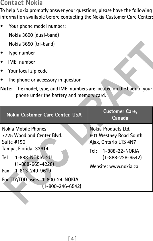 [ 4 ]Contact NokiaTo help Nokia promptly answer your questions, please have the following information available before contacting the Nokia Customer Care Center:• Your phone model number:Nokia 3600 (dual-band)Nokia 3650 (tri-band)• Type number•IMEI number• Your local zip code• The phone or accessory in questionNote: The model, type, and IMEI numbers are located on the back of your phone under the battery and memory card.Nokia Customer Care Center, USA Customer Care,CanadaNokia Mobile Phones7725 Woodland Center Blvd. Suite #150Tampa, Florida  33614Tel: 1-888-NOKIA-2U(1-888-665-4228)Fax: 1-813-249-9619For TTY/TDD users: 1-800-24-NOKIA(1-800-246-6542)Nokia Products Ltd.601 Westney Road SouthAjax, Ontario L1S 4N7Tel: 1-888-22-NOKIA (1-888-226-6542)Website: www.nokia.ca