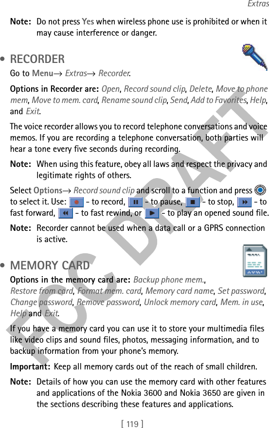 [ 119 ]ExtrasNote: Do not press Yes when wireless phone use is prohibited or when it may cause interference or danger. •RECORDERGo to Menu→ Extras→ Recorder.Options in Recorder are: Open, Record sound clip, Delete, Move to phone mem, Move to mem. card, Rename sound clip, Send, Add to Favorites, Help, and Exit.The voice recorder allows you to record telephone conversations and voice memos. If you are recording a telephone conversation, both parties will hear a tone every five seconds during recording.Note: When using this feature, obey all laws and respect the privacy and legitimate rights of others. Select Options→ Record sound clip and scroll to a function and press   to select it. Use:   - to record,   - to pause,   - to stop,   - to fast forward,   - to fast rewind, or   - to play an opened sound file.Note: Recorder cannot be used when a data call or a GPRS connection is active. • MEMORY CARDOptions in the memory card are: Backup phone mem., Restore from card, Format mem. card, Memory card name, Set password, Change password, Remove password, Unlock memory card, Mem. in use, Help and Exit.If you have a memory card you can use it to store your multimedia files like video clips and sound files, photos, messaging information, and to backup information from your phone’s memory.Important: Keep all memory cards out of the reach of small children.Note: Details of how you can use the memory card with other features and applications of the Nokia 3600 and Nokia 3650 are given in the sections describing these features and applications.
