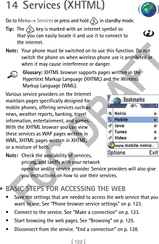 [ 122 ]14 Services (XHTML)Go to Menu→ Services or press and hold   in standby mode.Tip: The   key is marked with an internet symbol so that you can easily locate it and use it to connect to the internet.Note: Your phone must be switched on to use this function. Do not switch the phone on when wireless phone use is prohibited or when it may cause interference or danger.Glossary: XHTML browser supports pages written in the Hypertext Markup Language (XHTML) and the Wireless Markup Language (WML). Various service providers on the Internet maintain pages specifically designed for mobile phones, offering services such as news, weather reports, banking, travel information, entertainment, and games. With the XHTML browser you can view these services as WAP pages written in WML, XHTML pages written in XHTML, or a mixture of both.Note: Check the availability of services, pricing, and tariffs with your network operator and/or service provider. Service providers will also give you instructions on how to use their services. • BASIC STEPS FOR ACCESSING THE WEB• Save the settings that are needed to access the web service that you want to use. See “Phone browser service settings” on p. 123. • Connect to the service. See “Make a connection” on p. 123.• Start browsing the web pages. See “Browsing” on p. 125.• Disconnect from the service. “End a connection” on p. 128.