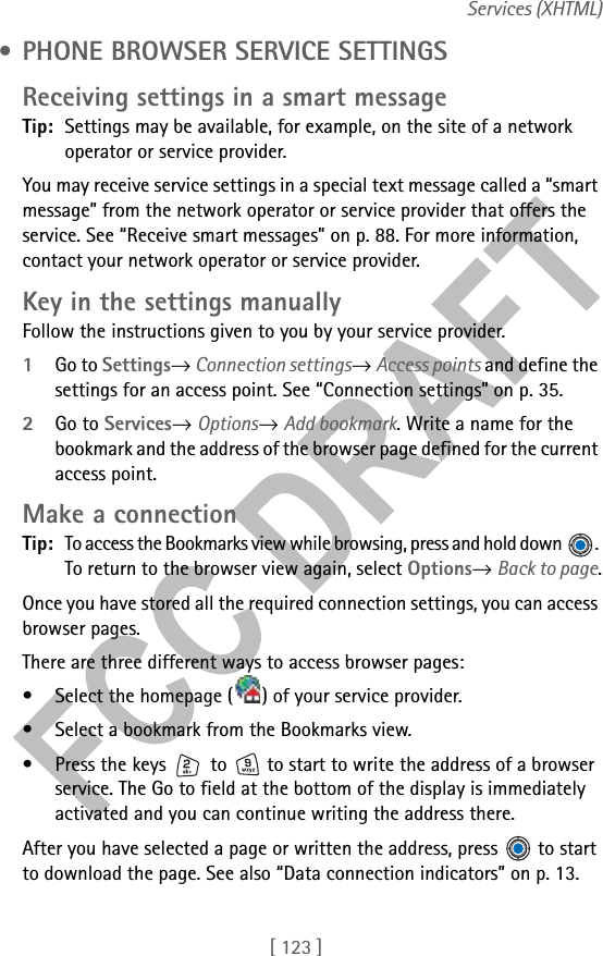 [ 123 ]Services (XHTML) • PHONE BROWSER SERVICE SETTINGSReceiving settings in a smart messageTip: Settings may be available, for example, on the site of a network operator or service provider.You may receive service settings in a special text message called a “smart message” from the network operator or service provider that offers the service. See “Receive smart messages” on p. 88. For more information, contact your network operator or service provider.Key in the settings manuallyFollow the instructions given to you by your service provider.1Go to Settings→ Connection settings→ Access points and define the settings for an access point. See “Connection settings” on p. 35.2Go to Services→ Options→ Add bookmark. Write a name for the bookmark and the address of the browser page defined for the current access point.Make a connectionTip: To access the Bookmarks view while browsing, press and hold down  . To return to the browser view again, select Options→ Back to page.Once you have stored all the required connection settings, you can access browser pages.There are three different ways to access browser pages:• Select the homepage ( ) of your service provider. • Select a bookmark from the Bookmarks view.• Press the keys   to   to start to write the address of a browser service. The Go to field at the bottom of the display is immediately activated and you can continue writing the address there.After you have selected a page or written the address, press   to start to download the page. See also “Data connection indicators” on p. 13.