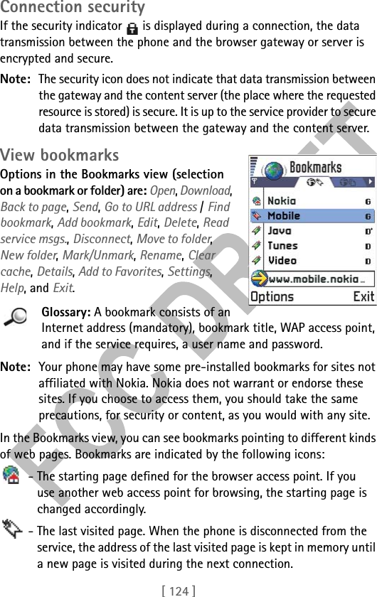 [ 124 ]Connection securityIf the security indicator   is displayed during a connection, the data transmission between the phone and the browser gateway or server is encrypted and secure.Note: The security icon does not indicate that data transmission between the gateway and the content server (the place where the requested resource is stored) is secure. It is up to the service provider to secure data transmission between the gateway and the content server. View bookmarksOptions in the Bookmarks view (selection on a bookmark or folder) are: Open, Download, Back to page, Send, Go to URL address / Find bookmark, Add bookmark, Edit, Delete, Read service msgs., Disconnect, Move to folder, New folder, Mark/Unmark, Rename, Clear cache, Details, Add to Favorites, Settings, Help, and Exit.Glossary: A bookmark consists of an Internet address (mandatory), bookmark title, WAP access point, and if the service requires, a user name and password.Note: Your phone may have some pre-installed bookmarks for sites not affiliated with Nokia. Nokia does not warrant or endorse these sites. If you choose to access them, you should take the same precautions, for security or content, as you would with any site.In the Bookmarks view, you can see bookmarks pointing to different kinds of web pages. Bookmarks are indicated by the following icons: - The starting page defined for the browser access point. If you use another web access point for browsing, the starting page is changed accordingly. - The last visited page. When the phone is disconnected from the service, the address of the last visited page is kept in memory until a new page is visited during the next connection.