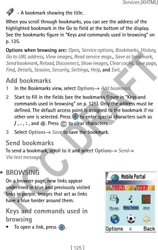 [ 125 ]Services (XHTML) - A bookmark showing the title.When you scroll through bookmarks, you can see the address of the highlighted bookmark in the Go to field at the bottom of the display. See the bookmarks figure in “Keys and commands used in browsing” on p. 125.Options when browsing are: Open, Service options, Bookmarks, History, Go to URL address, View images, Read service msgs., Save as bookmark, Send bookmark, Reload, Disconnect, Show images, Clear cache, Save page, Find, Details, Session, Security, Settings, Help, and Exit.Add bookmarks1In the Bookmarks view, select Options→ Add bookmark.2Start to fill in the fields (see the bookmarks figure in “Keys and commands used in browsing” on p. 125). Only the address must be defined. The default access point is assigned to the bookmark if no other one is selected. Press   to enter special characters such as  / , . , : , and @. Press   to clear characters.3Select Options→ Save to save the bookmark.Send bookmarksTo send a bookmark, scroll to it and select Options→ Send→ Via text message. • BROWSINGOn a browser page, new links appear underlined in blue and previously visited links in purple. Images that act as links have a blue border around them.Keys and commands used in browsing• To open a link, press  .
