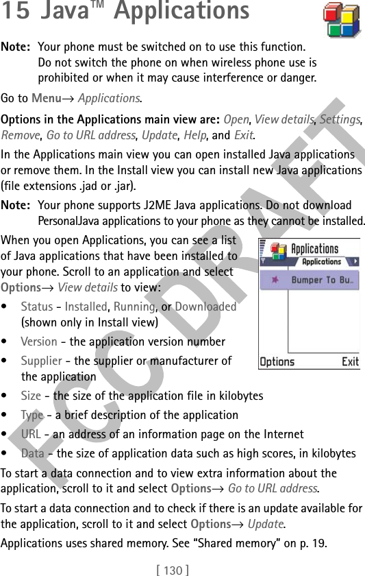 [ 130 ]15 Java™ ApplicationsNote: Your phone must be switched on to use this function. Do not switch the phone on when wireless phone use is prohibited or when it may cause interference or danger.Go to Menu→ Applications.Options in the Applications main view are: Open, View details, Settings, Remove, Go to URL address, Update, Help, and Exit.In the Applications main view you can open installed Java applications or remove them. In the Install view you can install new Java applications (file extensions .jad or .jar).Note: Your phone supports J2ME Java applications. Do not download PersonalJava applications to your phone as they cannot be installed.When you open Applications, you can see a list of Java applications that have been installed to your phone. Scroll to an application and select Options→ View details to view:•Status - Installed, Running, or Downloaded (shown only in Install view) •Version - the application version number•Supplier - the supplier or manufacturer of the application•Size - the size of the application file in kilobytes•Type - a brief description of the application •URL - an address of an information page on the Internet •Data - the size of application data such as high scores, in kilobytesTo start a data connection and to view extra information about the application, scroll to it and select Options→ Go to URL address.To start a data connection and to check if there is an update available for the application, scroll to it and select Options→ Update.Applications uses shared memory. See “Shared memory” on p. 19.