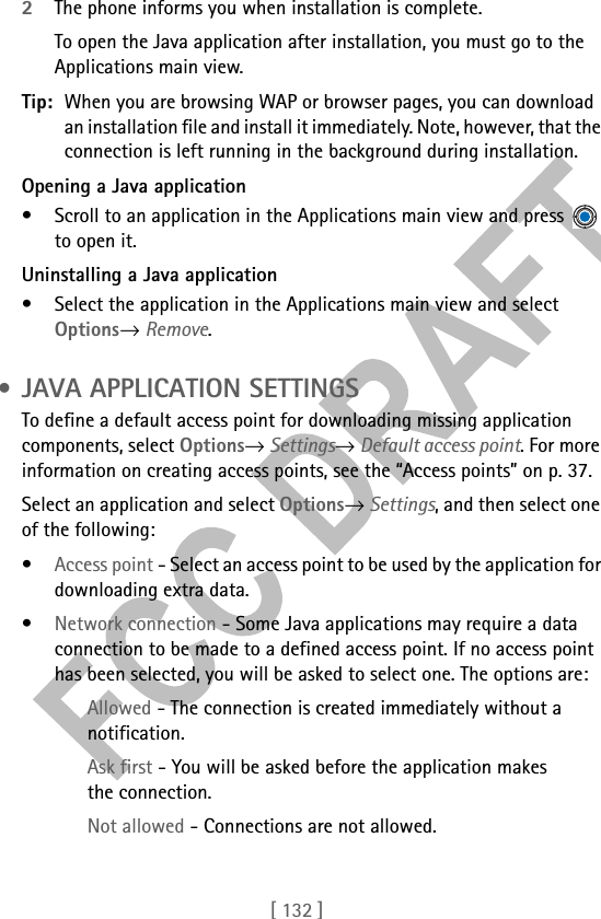 [ 132 ]2The phone informs you when installation is complete.To open the Java application after installation, you must go to the Applications main view.Tip: When you are browsing WAP or browser pages, you can download an installation file and install it immediately. Note, however, that the connection is left running in the background during installation.Opening a Java application• Scroll to an application in the Applications main view and press   to open it.Uninstalling a Java application• Select the application in the Applications main view and select Options→ Remove. • JAVA APPLICATION SETTINGSTo define a default access point for downloading missing application components, select Options→ Settings→ Default access point. For more information on creating access points, see the “Access points” on p. 37.Select an application and select Options→ Settings, and then select one of the following:•Access point - Select an access point to be used by the application for downloading extra data.•Network connection - Some Java applications may require a data connection to be made to a defined access point. If no access point has been selected, you will be asked to select one. The options are:Allowed - The connection is created immediately without a notification.Ask first - You will be asked before the application makes the connection.Not allowed - Connections are not allowed.