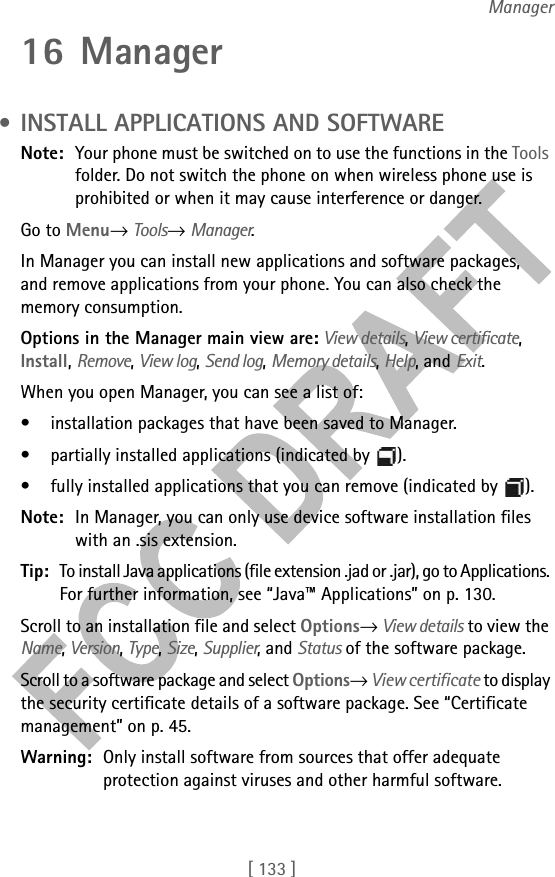 [ 133 ]Manager16 Manager • INSTALL APPLICATIONS AND SOFTWARENote: Your phone must be switched on to use the functions in the Tools folder. Do not switch the phone on when wireless phone use is prohibited or when it may cause interference or danger.Go to Menu→ Tools→ Manager.In Manager you can install new applications and software packages, and remove applications from your phone. You can also check the memory consumption.Options in the Manager main view are: View details, View certificate, Install, Remove, View log, Send log, Memory details, Help, and Exit.When you open Manager, you can see a list of:• installation packages that have been saved to Manager.• partially installed applications (indicated by  ). • fully installed applications that you can remove (indicated by  ).Note: In Manager, you can only use device software installation files with an .sis extension.Tip: To install Java applications (file extension .jad or .jar), go to Applications. For further information, see “Java™ Applications” on p. 130.Scroll to an installation file and select Options→ View details to view the Name, Version, Type, Size, Supplier, and Status of the software package.Scroll to a software package and select Options→ View certificate to display the security certificate details of a software package. See “Certificate management” on p. 45.Warning: Only install software from sources that offer adequate protection against viruses and other harmful software.