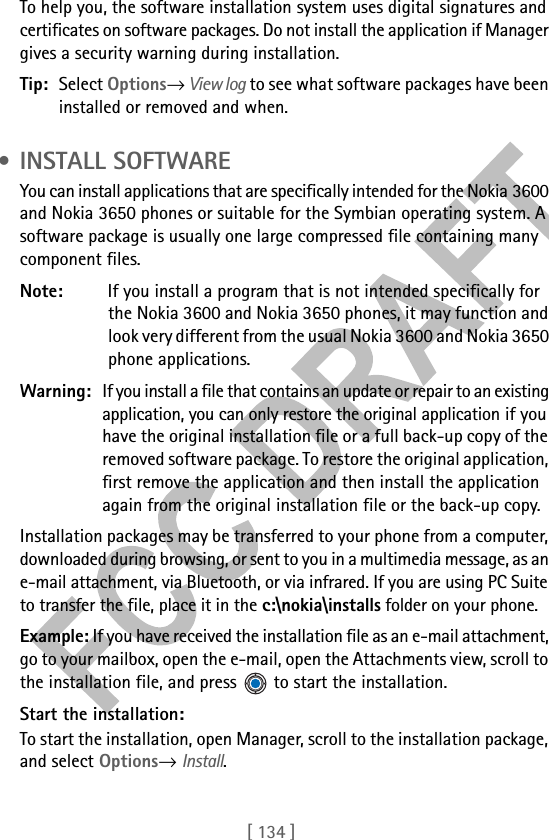 [ 134 ]To help you, the software installation system uses digital signatures and certificates on software packages. Do not install the application if Manager gives a security warning during installation.Tip: Select Options→ View log to see what software packages have been installed or removed and when. • INSTALL SOFTWAREYou can install applications that are specifically intended for the Nokia 3600 and Nokia 3650 phones or suitable for the Symbian operating system. A software package is usually one large compressed file containing many component files.Note: If you install a program that is not intended specifically for the Nokia 3600 and Nokia 3650 phones, it may function and look very different from the usual Nokia 3600 and Nokia 3650 phone applications.Warning: If you install a file that contains an update or repair to an existing application, you can only restore the original application if you have the original installation file or a full back-up copy of the removed software package. To restore the original application, first remove the application and then install the application again from the original installation file or the back-up copy.Installation packages may be transferred to your phone from a computer, downloaded during browsing, or sent to you in a multimedia message, as an e-mail attachment, via Bluetooth, or via infrared. If you are using PC Suite to transfer the file, place it in the c:\nokia\installs folder on your phone.Example: If you have received the installation file as an e-mail attachment, go to your mailbox, open the e-mail, open the Attachments view, scroll to the installation file, and press   to start the installation.Start the installation:To start the installation, open Manager, scroll to the installation package, and select Options→ Install. 