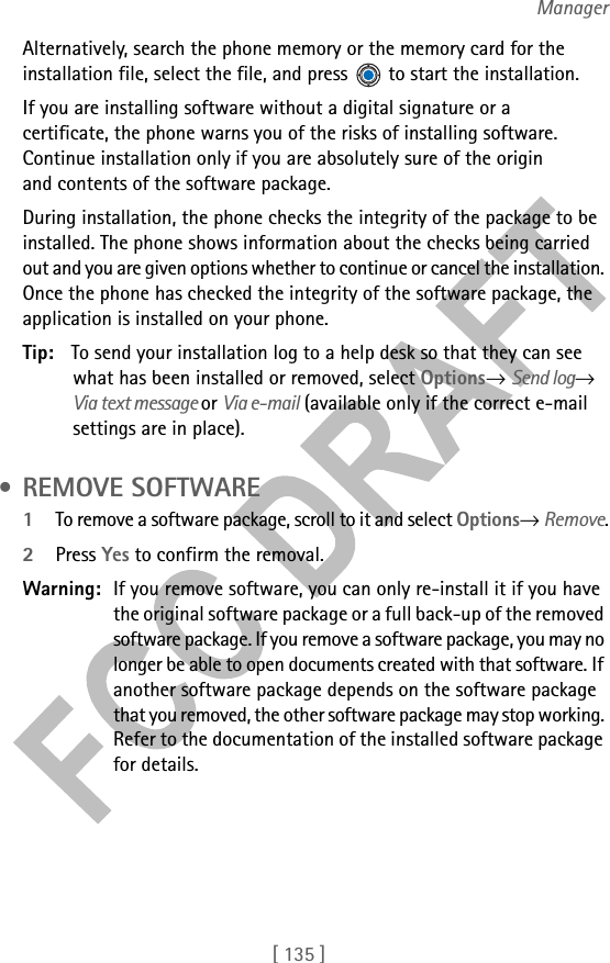 [ 135 ]ManagerAlternatively, search the phone memory or the memory card for the installation file, select the file, and press   to start the installation. If you are installing software without a digital signature or a certificate, the phone warns you of the risks of installing software. Continue installation only if you are absolutely sure of the origin and contents of the software package. During installation, the phone checks the integrity of the package to be installed. The phone shows information about the checks being carried out and you are given options whether to continue or cancel the installation. Once the phone has checked the integrity of the software package, the application is installed on your phone.Tip: To send your installation log to a help desk so that they can see what has been installed or removed, select Options→ Send log→ Via text message or Via e-mail (available only if the correct e-mail settings are in place). • REMOVE SOFTWARE1To remove a software package, scroll to it and select Options→ Remove.2Press Yes to confirm the removal.Warning: If you remove software, you can only re-install it if you have the original software package or a full back-up of the removed software package. If you remove a software package, you may no longer be able to open documents created with that software. If another software package depends on the software package that you removed, the other software package may stop working. Refer to the documentation of the installed software package for details.