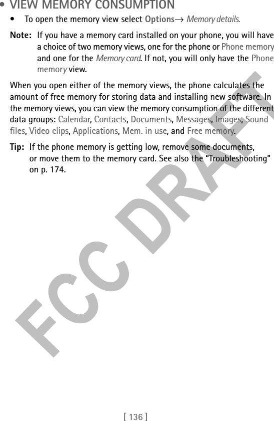 [ 136 ] • VIEW MEMORY CONSUMPTION• To open the memory view select Options→ Memory details.Note: If you have a memory card installed on your phone, you will have a choice of two memory views, one for the phone or Phone memory and one for the Memory card. If not, you will only have the Phone memory view.When you open either of the memory views, the phone calculates the amount of free memory for storing data and installing new software. In the memory views, you can view the memory consumption of the different data groups: Calendar, Contacts, Documents, Messages, Images, Sound files, Video clips, Applications, Mem. in use, and Free memory.Tip: If the phone memory is getting low, remove some documents, or move them to the memory card. See also the “Troubleshooting” on p. 174.