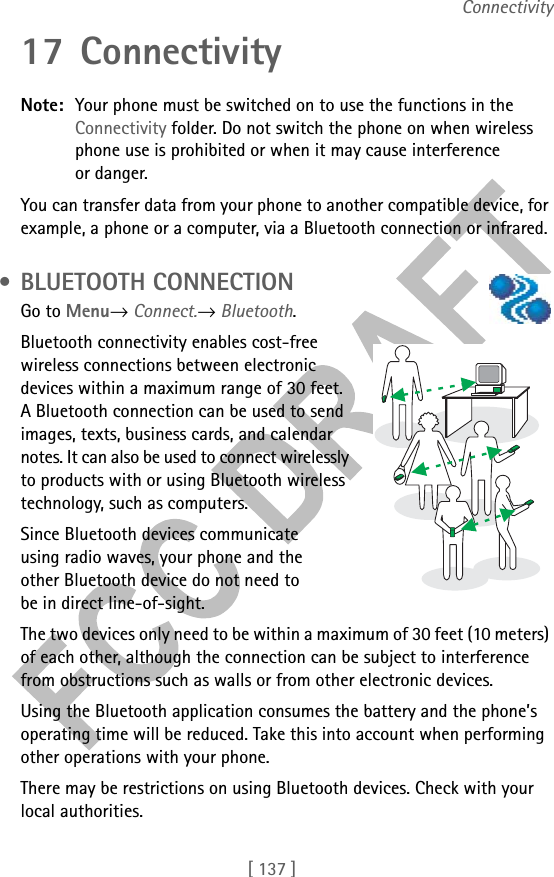 [ 137 ]Connectivity17 ConnectivityNote: Your phone must be switched on to use the functions in the Connectivity folder. Do not switch the phone on when wireless phone use is prohibited or when it may cause interference or danger.You can transfer data from your phone to another compatible device, for example, a phone or a computer, via a Bluetooth connection or infrared. • BLUETOOTH CONNECTIONGo to Menu→ Connect.→ Bluetooth.Bluetooth connectivity enables cost-free wireless connections between electronic devices within a maximum range of 30 feet. A Bluetooth connection can be used to send images, texts, business cards, and calendar notes. It can also be used to connect wirelessly to products with or using Bluetooth wireless technology, such as computers. Since Bluetooth devices communicate using radio waves, your phone and the other Bluetooth device do not need to be in direct line-of-sight. The two devices only need to be within a maximum of 30 feet (10 meters) of each other, although the connection can be subject to interference from obstructions such as walls or from other electronic devices. Using the Bluetooth application consumes the battery and the phone’s operating time will be reduced. Take this into account when performing other operations with your phone.There may be restrictions on using Bluetooth devices. Check with your local authorities.