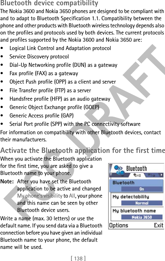 [ 138 ]Bluetooth device compatibilityThe Nokia 3600 and Nokia 3650 phones are designed to be compliant with and to adapt to Bluetooth Specification 1.1. Compatibility between the phone and other products with Bluetooth wireless technology depends also on the profiles and protocols used by both devices. The current protocols and profiles supported by the Nokia 3600 and Nokia 3650 are:• Logical Link Control and Adaptation protocol• Service Discovery protocol• Dial-Up Networking profile (DUN) as a gateway• Fax profile (FAX) as a gateway• Object Push profile (OPP) as a client and server• File Transfer profile (FTP) as a server• Handsfree profile (HFP) as an audio gateway• Generic Object Exchange profile (GOEP)• Generic Access profile (GAP)• Serial Port profile (SPP) with the PC connectivity softwareFor information on compatibility with other Bluetooth devices, contact their manufacturers.Activate the Bluetooth application for the first timeWhen you activate the Bluetooth application for the first time, you are asked to give a Bluetooth name to your phone.Note: After you have set the Bluetooth application to be active and changed My phone&apos;s visibility to All, your phone and this name can be seen by other Bluetooth device users.Write a name (max. 30 letters) or use the default name. If you send data via a Bluetooth connection before you have given an individual Bluetooth name to your phone, the default name will be used.