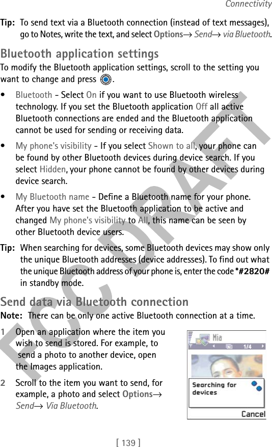 [ 139 ]ConnectivityTip: To send text via a Bluetooth connection (instead of text messages), go to Notes, write the text, and select Options→ Send→ via Bluetooth.Bluetooth application settingsTo modify the Bluetooth application settings, scroll to the setting you want to change and press  .•Bluetooth - Select On if you want to use Bluetooth wireless technology. If you set the Bluetooth application Off all active Bluetooth connections are ended and the Bluetooth application cannot be used for sending or receiving data.•My phone&apos;s visibility - If you select Shown to all, your phone can be found by other Bluetooth devices during device search. If you select Hidden, your phone cannot be found by other devices during device search. •My Bluetooth name - Define a Bluetooth name for your phone. After you have set the Bluetooth application to be active and changed My phone&apos;s visibility to All, this name can be seen by other Bluetooth device users.Tip: When searching for devices, some Bluetooth devices may show only the unique Bluetooth addresses (device addresses). To find out what the unique Bluetooth address of your phone is, enter the code *#2820# in standby mode.Send data via Bluetooth connectionNote: There can be only one active Bluetooth connection at a time.1Open an application where the item you wish to send is stored. For example, to send a photo to another device, open the Images application. 2Scroll to the item you want to send, for example, a photo and select Options→ Send→ Via Bluetooth.