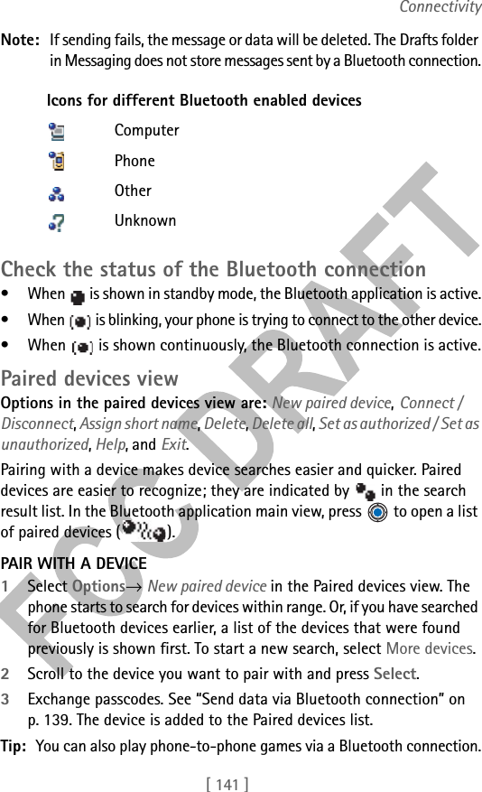 [ 141 ]ConnectivityNote: If sending fails, the message or data will be deleted. The Drafts folder in Messaging does not store messages sent by a Bluetooth connection.Check the status of the Bluetooth connection• When   is shown in standby mode, the Bluetooth application is active.• When   is blinking, your phone is trying to connect to the other device.• When   is shown continuously, the Bluetooth connection is active.Paired devices viewOptions in the paired devices view are: New paired device, Connect / Disconnect, Assign short name, Delete, Delete all, Set as authorized / Set as unauthorized, Help, and Exit.Pairing with a device makes device searches easier and quicker. Paired devices are easier to recognize; they are indicated by   in the search result list. In the Bluetooth application main view, press   to open a list of paired devices ( ).PAIR WITH A DEVICE1Select Options→ New paired device in the Paired devices view. The phone starts to search for devices within range. Or, if you have searched for Bluetooth devices earlier, a list of the devices that were found previously is shown first. To start a new search, select More devices. 2Scroll to the device you want to pair with and press Select. 3Exchange passcodes. See “Send data via Bluetooth connection” on p. 139. The device is added to the Paired devices list.Tip: You can also play phone-to-phone games via a Bluetooth connection.Icons for different Bluetooth enabled devicesComputerPhoneOtherUnknown
