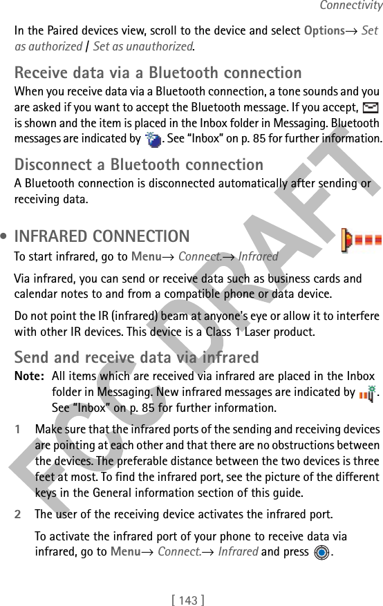 [ 143 ]ConnectivityIn the Paired devices view, scroll to the device and select Options→ Set as authorized / Set as unauthorized.Receive data via a Bluetooth connectionWhen you receive data via a Bluetooth connection, a tone sounds and you are asked if you want to accept the Bluetooth message. If you accept,   is shown and the item is placed in the Inbox folder in Messaging. Bluetooth messages are indicated by  . See “Inbox” on p. 85 for further information.Disconnect a Bluetooth connectionA Bluetooth connection is disconnected automatically after sending or receiving data. • INFRARED CONNECTIONTo start infrared, go to Menu→ Connect.→ InfraredVia infrared, you can send or receive data such as business cards and calendar notes to and from a compatible phone or data device.Do not point the IR (infrared) beam at anyone&apos;s eye or allow it to interfere with other IR devices. This device is a Class 1 Laser product.Send and receive data via infraredNote: All items which are received via infrared are placed in the Inbox folder in Messaging. New infrared messages are indicated by  . See “Inbox” on p. 85 for further information.1Make sure that the infrared ports of the sending and receiving devices are pointing at each other and that there are no obstructions between the devices. The preferable distance between the two devices is three feet at most. To find the infrared port, see the picture of the different keys in the General information section of this guide.2The user of the receiving device activates the infrared port. To activate the infrared port of your phone to receive data via infrared, go to Menu→ Connect.→ Infrared and press  .