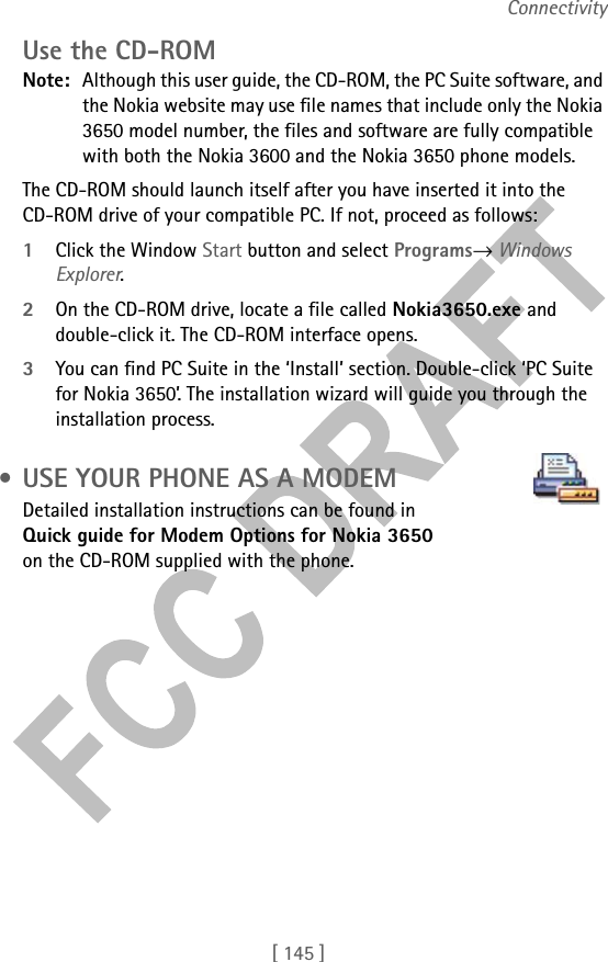 [ 145 ]ConnectivityUse the CD-ROMNote: Although this user guide, the CD-ROM, the PC Suite software, and the Nokia website may use file names that include only the Nokia 3650 model number, the files and software are fully compatible with both the Nokia 3600 and the Nokia 3650 phone models.The CD-ROM should launch itself after you have inserted it into the CD-ROM drive of your compatible PC. If not, proceed as follows:1Click the Window Start button and select Programs→ Windows Explorer.2On the CD-ROM drive, locate a file called Nokia3650.exe and double-click it. The CD-ROM interface opens.3You can find PC Suite in the ‘Install’ section. Double-click ‘PC Suite for Nokia 3650’. The installation wizard will guide you through the installation process. • USE YOUR PHONE AS A MODEMDetailed installation instructions can be found in Quick guide for Modem Options for Nokia 3650 on the CD-ROM supplied with the phone.