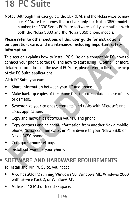 [ 146 ]18 PC SuiteNote: Although this user guide, the CD-ROM, and the Nokia website may use PC Suite file names that include only the Nokia 3650 model number, the 3600 Series PC Suite software is fully compatible with both the Nokia 3600 and the Nokia 3650 phone models.Please refer to other sections of this user guide for instructions on operation, care, and maintenance, including important safety information.This section explains how to install PC Suite on a compatible PC, how to connect your phone to the PC, and how to start using PC Suite. For more detailed information on the use of PC Suite, please refer to the online help of the PC Suite applications.With PC Suite you can:• Share information between your PC and phone.• Make back-up copies of the phone files to protect data in case of loss or damage.• Synchronize your calendar, contacts, and tasks with Microsoft and Lotus applications.• Copy and move files between your PC and phone.• Copy contacts and calendar information from another Nokia mobile phone, Nokia communicator, or Palm device to your Nokia 3600 or Nokia 3650 phone.• Configure phone settings.• Install software on your phone. • SOFTWARE AND HARDWARE REQUIREMENTSTo install and run PC Suite, you need:• A compatible PC running Windows 98, Windows ME, Windows 2000 with Service Pack 2, or Windows XP.• At least 110 MB of free disk space.