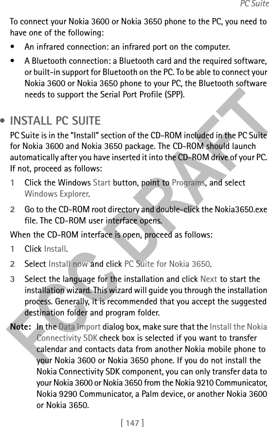 [ 147 ]PC SuiteTo connect your Nokia 3600 or Nokia 3650 phone to the PC, you need to have one of the following:• An infrared connection: an infrared port on the computer.• A Bluetooth connection: a Bluetooth card and the required software, or built-in support for Bluetooth on the PC. To be able to connect your Nokia 3600 or Nokia 3650 phone to your PC, the Bluetooth software needs to support the Serial Port Profile (SPP). • INSTALL PC SUITEPC Suite is in the “Install” section of the CD-ROM included in the PC Suite for Nokia 3600 and Nokia 3650 package. The CD-ROM should launch automatically after you have inserted it into the CD-ROM drive of your PC. If not, proceed as follows:1Click the Windows Start button, point to Programs, and select Windows Explorer.2Go to the CD-ROM root directory and double-click the Nokia3650.exe file. The CD-ROM user interface opens.When the CD-ROM interface is open, proceed as follows:1Click Install.2Select Install now and click PC Suite for Nokia 3650.3Select the language for the installation and click Next to start the installation wizard. This wizard will guide you through the installation process. Generally, it is recommended that you accept the suggested destination folder and program folder.Note: In the Data Import dialog box, make sure that the Install the Nokia Connectivity SDK check box is selected if you want to transfer calendar and contacts data from another Nokia mobile phone to your Nokia 3600 or Nokia 3650 phone. If you do not install the Nokia Connectivity SDK component, you can only transfer data to your Nokia 3600 or Nokia 3650 from the Nokia 9210 Communicator, Nokia 9290 Communicator, a Palm device, or another Nokia 3600 or Nokia 3650.