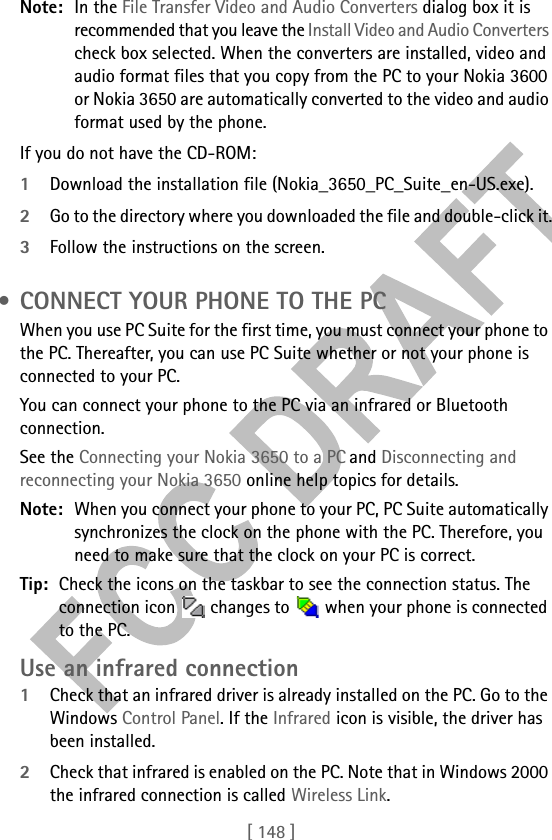 [ 148 ]Note: In the File Transfer Video and Audio Converters dialog box it is recommended that you leave the Install Video and Audio Converters check box selected. When the converters are installed, video and audio format files that you copy from the PC to your Nokia 3600 or Nokia 3650 are automatically converted to the video and audio format used by the phone. If you do not have the CD-ROM:1Download the installation file (Nokia_3650_PC_Suite_en-US.exe).2Go to the directory where you downloaded the file and double-click it.3Follow the instructions on the screen. • CONNECT YOUR PHONE TO THE PCWhen you use PC Suite for the first time, you must connect your phone to the PC. Thereafter, you can use PC Suite whether or not your phone is connected to your PC.You can connect your phone to the PC via an infrared or Bluetooth connection.See the Connecting your Nokia 3650 to a PC and Disconnecting and reconnecting your Nokia 3650 online help topics for details.Note: When you connect your phone to your PC, PC Suite automatically synchronizes the clock on the phone with the PC. Therefore, you need to make sure that the clock on your PC is correct. Tip: Check the icons on the taskbar to see the connection status. The connection icon   changes to   when your phone is connected to the PC.Use an infrared connection1Check that an infrared driver is already installed on the PC. Go to the Windows Control Panel. If the Infrared icon is visible, the driver has been installed. 2Check that infrared is enabled on the PC. Note that in Windows 2000 the infrared connection is called Wireless Link.
