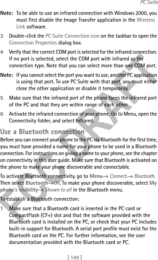 [ 149 ]PC SuiteNote: To be able to use an infrared connection with Windows 2000, you must first disable the Image Transfer application in the Wireless Link software.3Double-click the PC Suite Connection icon on the taskbar to open the Connection Properties dialog box. 4Verify that the correct COM port is selected for the infrared connection. If no port is selected, select the COM port with infrared as the connection type. Note that you can select more than one COM port.Note: If you cannot select the port you want to use, another PC application is using that port. To use PC Suite with that port, you must either close the other application or disable it temporarily.5Make sure that the infrared port of the phone faces the infrared port of the PC and that they are within range of each other.6Activate the infrared connection of your phone. Go to Menu, open the Connectivity folder, and select Infrared.Use a Bluetooth connectionBefore you can connect your phone to the PC via Bluetooth for the first time, you must have provided a name for your phone to be used in a Bluetooth connection. For instructions on giving a name to your phone, see the chapter on connectivity in this user guide. Make sure that Bluetooth is activated on the phone to make your phone discoverable and connectable. To activate Bluetooth connectivity, go to Menu→ Connect.→ Bluetooth. Then select Bluetooth→On. To make your phone discoverable, select My phone’s visibility→ Shown to all in the Bluetooth menu.To establish a Bluetooth connection:1Make sure that a Bluetooth card is inserted in the PC card or CompactFlash (CF+) slot and that the software provided with the Bluetooth card is installed on the PC, or check that your PC includes built-in support for Bluetooth. A serial port profile must exist for the Bluetooth card on the PC. For further information, see the user documentation provided with the Bluetooth card or PC.