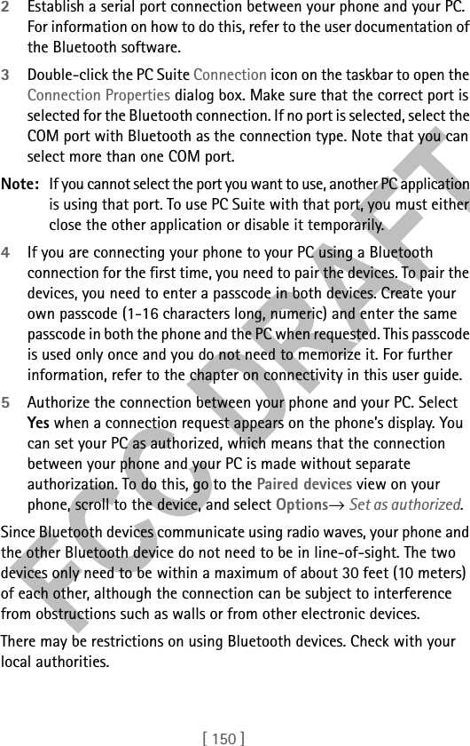 [ 150 ]2Establish a serial port connection between your phone and your PC. For information on how to do this, refer to the user documentation of the Bluetooth software.3Double-click the PC Suite Connection icon on the taskbar to open the Connection Properties dialog box. Make sure that the correct port is selected for the Bluetooth connection. If no port is selected, select the COM port with Bluetooth as the connection type. Note that you can select more than one COM port. Note: If you cannot select the port you want to use, another PC application is using that port. To use PC Suite with that port, you must either close the other application or disable it temporarily.4If you are connecting your phone to your PC using a Bluetooth connection for the first time, you need to pair the devices. To pair the devices, you need to enter a passcode in both devices. Create your own passcode (1-16 characters long, numeric) and enter the same passcode in both the phone and the PC when requested. This passcode is used only once and you do not need to memorize it. For further information, refer to the chapter on connectivity in this user guide.5Authorize the connection between your phone and your PC. Select Yes when a connection request appears on the phone’s display. You can set your PC as authorized, which means that the connection between your phone and your PC is made without separate authorization. To do this, go to the Paired devices view on your phone, scroll to the device, and select Options→ Set as authorized.Since Bluetooth devices communicate using radio waves, your phone and the other Bluetooth device do not need to be in line-of-sight. The two devices only need to be within a maximum of about 30 feet (10 meters) of each other, although the connection can be subject to interference from obstructions such as walls or from other electronic devices.There may be restrictions on using Bluetooth devices. Check with your local authorities.