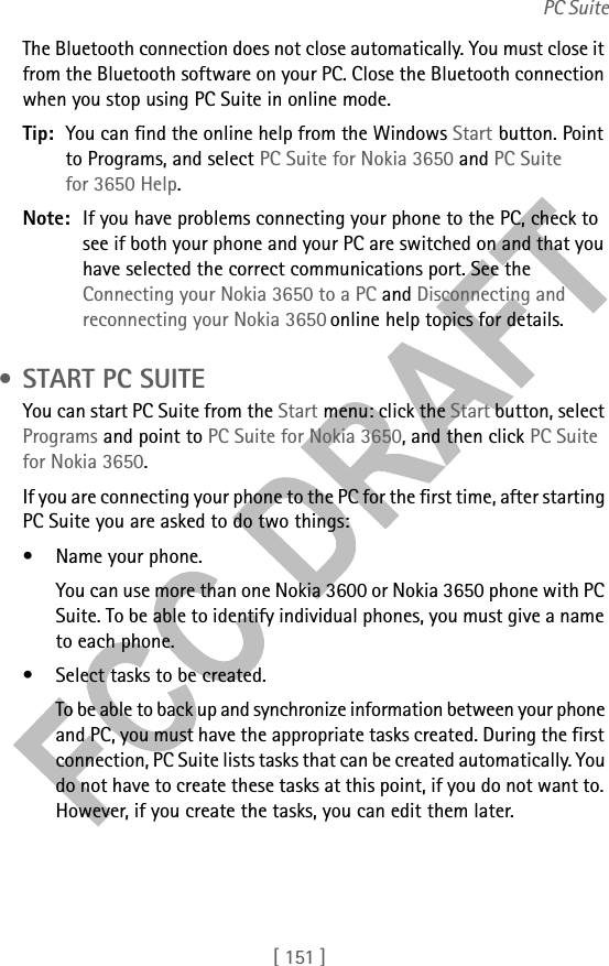 [ 151 ]PC SuiteThe Bluetooth connection does not close automatically. You must close it from the Bluetooth software on your PC. Close the Bluetooth connection when you stop using PC Suite in online mode. Tip: You can find the online help from the Windows Start button. Point to Programs, and select PC Suite for Nokia 3650 and PC Suite for 3650 Help.Note: If you have problems connecting your phone to the PC, check to see if both your phone and your PC are switched on and that you have selected the correct communications port. See the Connecting your Nokia 3650 to a PC and Disconnecting and reconnecting your Nokia 3650 online help topics for details. • START PC SUITEYou can start PC Suite from the Start menu: click the Start button, select Programs and point to PC Suite for Nokia 3650, and then click PC Suite for Nokia 3650.If you are connecting your phone to the PC for the first time, after starting PC Suite you are asked to do two things:• Name your phone.You can use more than one Nokia 3600 or Nokia 3650 phone with PC Suite. To be able to identify individual phones, you must give a name to each phone.• Select tasks to be created.To be able to back up and synchronize information between your phone and PC, you must have the appropriate tasks created. During the first connection, PC Suite lists tasks that can be created automatically. You do not have to create these tasks at this point, if you do not want to. However, if you create the tasks, you can edit them later.
