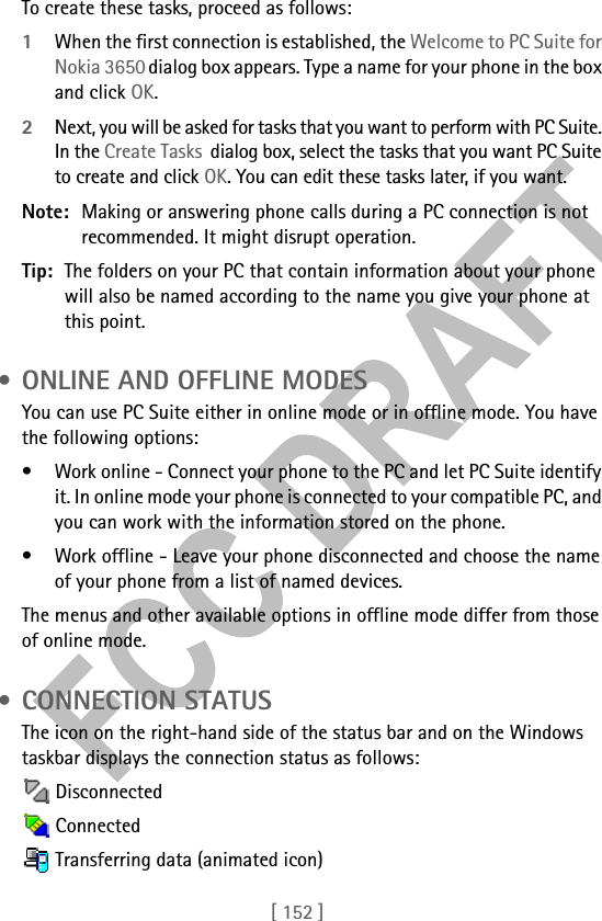 [ 152 ]To create these tasks, proceed as follows:1When the first connection is established, the Welcome to PC Suite for Nokia 3650 dialog box appears. Type a name for your phone in the box and click OK.2Next, you will be asked for tasks that you want to perform with PC Suite. In the Create Tasks  dialog box, select the tasks that you want PC Suite to create and click OK. You can edit these tasks later, if you want.Note: Making or answering phone calls during a PC connection is not recommended. It might disrupt operation.Tip: The folders on your PC that contain information about your phone will also be named according to the name you give your phone at this point. • ONLINE AND OFFLINE MODESYou can use PC Suite either in online mode or in offline mode. You have the following options:• Work online - Connect your phone to the PC and let PC Suite identify it. In online mode your phone is connected to your compatible PC, and you can work with the information stored on the phone.• Work offline - Leave your phone disconnected and choose the name of your phone from a list of named devices. The menus and other available options in offline mode differ from those of online mode. • CONNECTION STATUSThe icon on the right-hand side of the status bar and on the Windows taskbar displays the connection status as follows: Disconnected Connected Transferring data (animated icon)