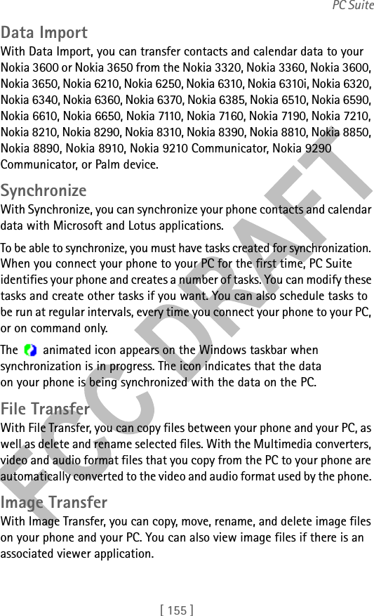 [ 155 ]PC SuiteData ImportWith Data Import, you can transfer contacts and calendar data to your Nokia 3600 or Nokia 3650 from the Nokia 3320, Nokia 3360, Nokia 3600, Nokia 3650, Nokia 6210, Nokia 6250, Nokia 6310, Nokia 6310i, Nokia 6320, Nokia 6340, Nokia 6360, Nokia 6370, Nokia 6385, Nokia 6510, Nokia 6590, Nokia 6610, Nokia 6650, Nokia 7110, Nokia 7160, Nokia 7190, Nokia 7210, Nokia 8210, Nokia 8290, Nokia 8310, Nokia 8390, Nokia 8810, Nokia 8850, Nokia 8890, Nokia 8910, Nokia 9210 Communicator, Nokia 9290 Communicator, or Palm device.SynchronizeWith Synchronize, you can synchronize your phone contacts and calendar data with Microsoft and Lotus applications. To be able to synchronize, you must have tasks created for synchronization. When you connect your phone to your PC for the first time, PC Suite identifies your phone and creates a number of tasks. You can modify these tasks and create other tasks if you want. You can also schedule tasks to be run at regular intervals, every time you connect your phone to your PC, or on command only.The   animated icon appears on the Windows taskbar when synchronization is in progress. The icon indicates that the data on your phone is being synchronized with the data on the PC.File TransferWith File Transfer, you can copy files between your phone and your PC, as well as delete and rename selected files. With the Multimedia converters, video and audio format files that you copy from the PC to your phone are automatically converted to the video and audio format used by the phone. Image TransferWith Image Transfer, you can copy, move, rename, and delete image files on your phone and your PC. You can also view image files if there is an associated viewer application.