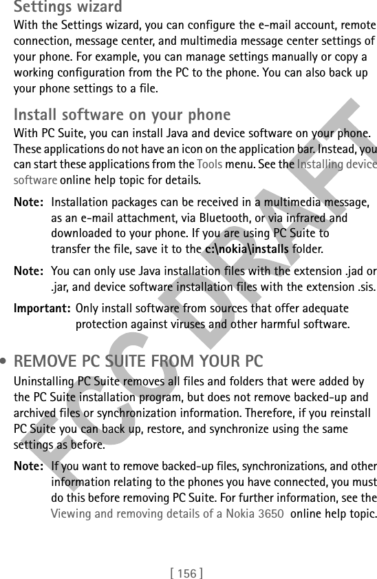 [ 156 ]Settings wizardWith the Settings wizard, you can configure the e-mail account, remote connection, message center, and multimedia message center settings of your phone. For example, you can manage settings manually or copy a working configuration from the PC to the phone. You can also back up your phone settings to a file.Install software on your phoneWith PC Suite, you can install Java and device software on your phone. These applications do not have an icon on the application bar. Instead, you can start these applications from the Tools menu. See the Installing device software online help topic for details.Note: Installation packages can be received in a multimedia message, as an e-mail attachment, via Bluetooth, or via infrared and downloaded to your phone. If you are using PC Suite to transfer the file, save it to the c:\nokia\installs folder.Note: You can only use Java installation files with the extension .jad or .jar, and device software installation files with the extension .sis.Important: Only install software from sources that offer adequate protection against viruses and other harmful software. • REMOVE PC SUITE FROM YOUR PCUninstalling PC Suite removes all files and folders that were added by the PC Suite installation program, but does not remove backed-up and archived files or synchronization information. Therefore, if you reinstall PC Suite you can back up, restore, and synchronize using the same settings as before.Note: If you want to remove backed-up files, synchronizations, and other information relating to the phones you have connected, you must do this before removing PC Suite. For further information, see the Viewing and removing details of a Nokia 3650  online help topic.