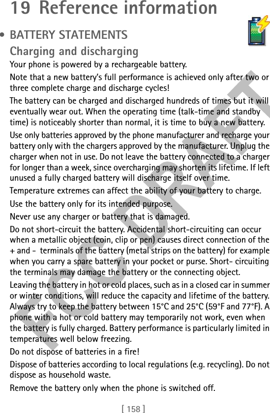 [ 158 ]19 Reference information • BATTERY STATEMENTS                Charging and dischargingYour phone is powered by a rechargeable battery.Note that a new battery’s full performance is achieved only after two or three complete charge and discharge cycles!The battery can be charged and discharged hundreds of times but it will eventually wear out. When the operating time (talk-time and standby time) is noticeably shorter than normal, it is time to buy a new battery.Use only batteries approved by the phone manufacturer and recharge your battery only with the chargers approved by the manufacturer. Unplug the charger when not in use. Do not leave the battery connected to a charger for longer than a week, since overcharging may shorten its lifetime. If left unused a fully charged battery will discharge itself over time.Temperature extremes can affect the ability of your battery to charge.Use the battery only for its intended purpose.Never use any charger or battery that is damaged.Do not short-circuit the battery. Accidental short-circuiting can occur when a metallic object (coin, clip or pen) causes direct connection of the + and -  terminals of the battery (metal strips on the battery) for example when you carry a spare battery in your pocket or purse. Short- circuiting the terminals may damage the battery or the connecting object.Leaving the battery in hot or cold places, such as in a closed car in summer or winter conditions, will reduce the capacity and lifetime of the battery. Always try to keep the battery between 15°C and 25°C (59°F and 77°F). A phone with a hot or cold battery may temporarily not work, even when the battery is fully charged. Battery performance is particularly limited in temperatures well below freezing.Do not dispose of batteries in a fire!Dispose of batteries according to local regulations (e.g. recycling). Do not dispose as household waste.Remove the battery only when the phone is switched off.