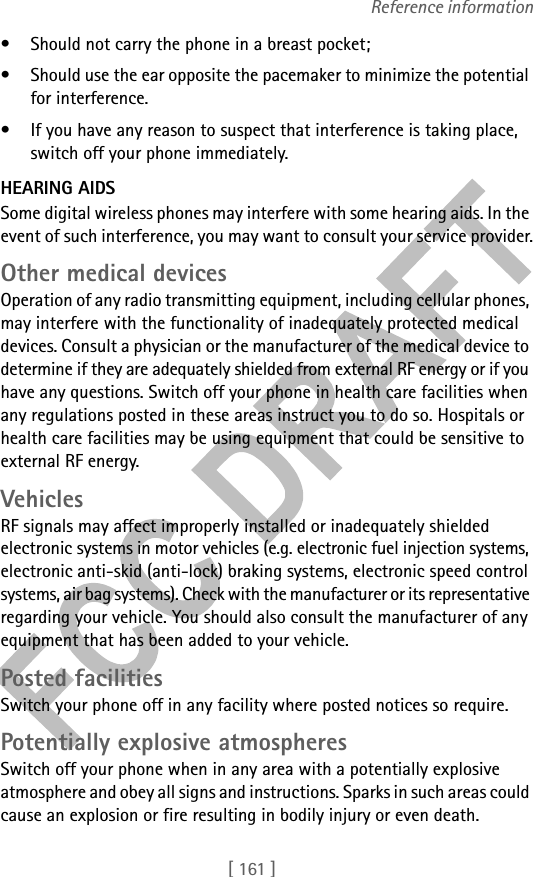 [ 161 ]Reference information• Should not carry the phone in a breast pocket;• Should use the ear opposite the pacemaker to minimize the potential for interference.• If you have any reason to suspect that interference is taking place, switch off your phone immediately.HEARING AIDSSome digital wireless phones may interfere with some hearing aids. In the event of such interference, you may want to consult your service provider.Other medical devicesOperation of any radio transmitting equipment, including cellular phones, may interfere with the functionality of inadequately protected medical devices. Consult a physician or the manufacturer of the medical device to determine if they are adequately shielded from external RF energy or if you have any questions. Switch off your phone in health care facilities when any regulations posted in these areas instruct you to do so. Hospitals or health care facilities may be using equipment that could be sensitive to external RF energy.VehiclesRF signals may affect improperly installed or inadequately shielded electronic systems in motor vehicles (e.g. electronic fuel injection systems, electronic anti-skid (anti-lock) braking systems, electronic speed control systems, air bag systems). Check with the manufacturer or its representative regarding your vehicle. You should also consult the manufacturer of any equipment that has been added to your vehicle.Posted facilitiesSwitch your phone off in any facility where posted notices so require.Potentially explosive atmospheresSwitch off your phone when in any area with a potentially explosive atmosphere and obey all signs and instructions. Sparks in such areas could cause an explosion or fire resulting in bodily injury or even death.