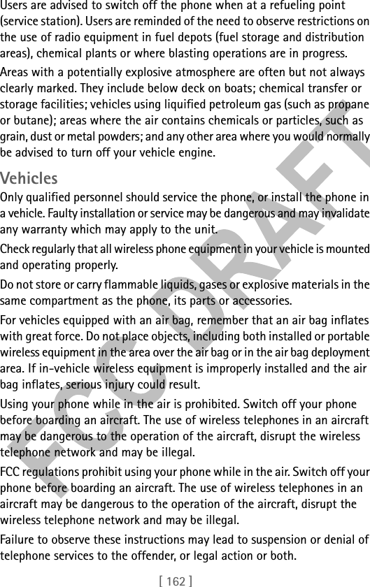 [ 162 ]Users are advised to switch off the phone when at a refueling point (service station). Users are reminded of the need to observe restrictions on the use of radio equipment in fuel depots (fuel storage and distribution areas), chemical plants or where blasting operations are in progress.Areas with a potentially explosive atmosphere are often but not always clearly marked. They include below deck on boats; chemical transfer or storage facilities; vehicles using liquified petroleum gas (such as propane or butane); areas where the air contains chemicals or particles, such as grain, dust or metal powders; and any other area where you would normally be advised to turn off your vehicle engine.VehiclesOnly qualified personnel should service the phone, or install the phone in a vehicle. Faulty installation or service may be dangerous and may invalidate any warranty which may apply to the unit.Check regularly that all wireless phone equipment in your vehicle is mounted and operating properly.Do not store or carry flammable liquids, gases or explosive materials in the same compartment as the phone, its parts or accessories.For vehicles equipped with an air bag, remember that an air bag inflates with great force. Do not place objects, including both installed or portable wireless equipment in the area over the air bag or in the air bag deployment area. If in-vehicle wireless equipment is improperly installed and the air bag inflates, serious injury could result.Using your phone while in the air is prohibited. Switch off your phone before boarding an aircraft. The use of wireless telephones in an aircraft may be dangerous to the operation of the aircraft, disrupt the wireless telephone network and may be illegal.FCC regulations prohibit using your phone while in the air. Switch off your phone before boarding an aircraft. The use of wireless telephones in an aircraft may be dangerous to the operation of the aircraft, disrupt the wireless telephone network and may be illegal.Failure to observe these instructions may lead to suspension or denial of telephone services to the offender, or legal action or both.
