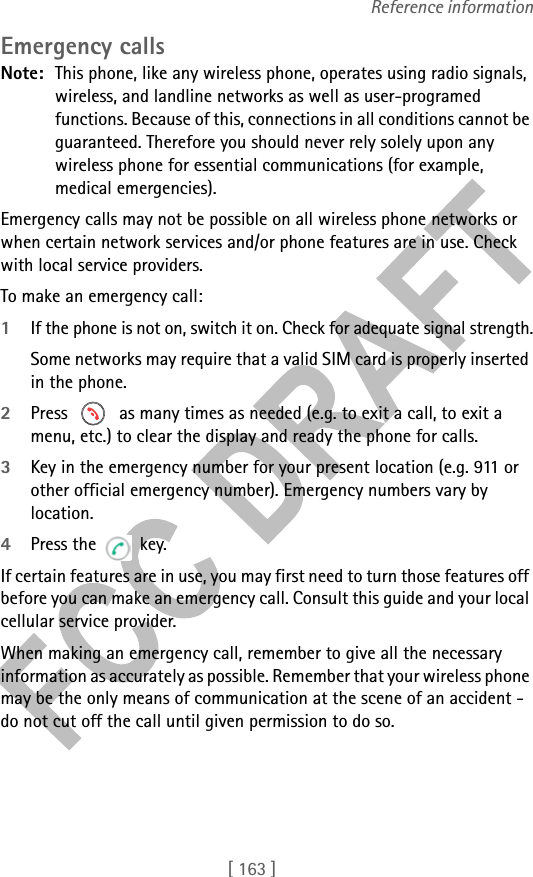 [ 163 ]Reference informationEmergency callsNote: This phone, like any wireless phone, operates using radio signals, wireless, and landline networks as well as user-programed functions. Because of this, connections in all conditions cannot be guaranteed. Therefore you should never rely solely upon any wireless phone for essential communications (for example, medical emergencies).Emergency calls may not be possible on all wireless phone networks or when certain network services and/or phone features are in use. Check with local service providers.To make an emergency call:1If the phone is not on, switch it on. Check for adequate signal strength.Some networks may require that a valid SIM card is properly inserted in the phone.2Press   as many times as needed (e.g. to exit a call, to exit a menu, etc.) to clear the display and ready the phone for calls. 3Key in the emergency number for your present location (e.g. 911 or other official emergency number). Emergency numbers vary by location.4Press the  key.If certain features are in use, you may first need to turn those features off before you can make an emergency call. Consult this guide and your local cellular service provider.When making an emergency call, remember to give all the necessary information as accurately as possible. Remember that your wireless phone may be the only means of communication at the scene of an accident - do not cut off the call until given permission to do so.