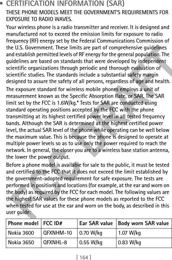 [ 164 ] • CERTIFICATION INFORMATION (SAR)THESE PHONE MODELS MEET THE GOVERNMENT’S REQUIREMENTS FOR EXPOSURE TO RADIO WAVES.Your wireless phone is a radio transmitter and receiver. It is designed and manufactured not to exceed the emission limits for exposure to radio frequency (RF) energy set by the Federal Communications Commission of the U.S. Government. These limits are part of comprehensive guidelines and establish permitted levels of RF energy for the general population. The guidelines are based on standards that were developed by independent scientific organizations through periodic and thorough evaluation of scientific studies. The standards include a substantial safety margin designed to assure the safety of all persons, regardless of age and health.The exposure standard for wireless mobile phones employs a unit of measurement known as the Specific Absorption Rate, or SAR. The SAR limit set by the FCC is 1.6W/kg.* Tests for SAR are conducted using standard operating positions accepted by the FCC with the phone transmitting at its highest certified power level in all tested frequency bands. Although the SAR is determined at the highest certified power level, the actual SAR level of the phone while operating can be well below the maximum value. This is because the phone is designed to operate at multiple power levels so as to use only the power required to reach the network. In general, the closer you are to a wireless base station antenna, the lower the power output. Before a phone model is available for sale to the public, it must be tested and certified to the FCC that it does not exceed the limit established by the government-adopted requirement for safe exposure. The tests are performed in positions and locations (for example, at the ear and worn on the body) as required by the FCC for each model. The following values are the highest SAR values for these phone models as reported to the FCC when tested for use at the ear and worn on the body, as described in this user guide:Phone model FCC ID# Ear SAR value Body worn SAR valueNokia 3600 QFXNHM-10 0.70 W/kg 1.07 W/kgNokia 3650 QFXNHL-8 0.55 W/kg 0.83 W/kg