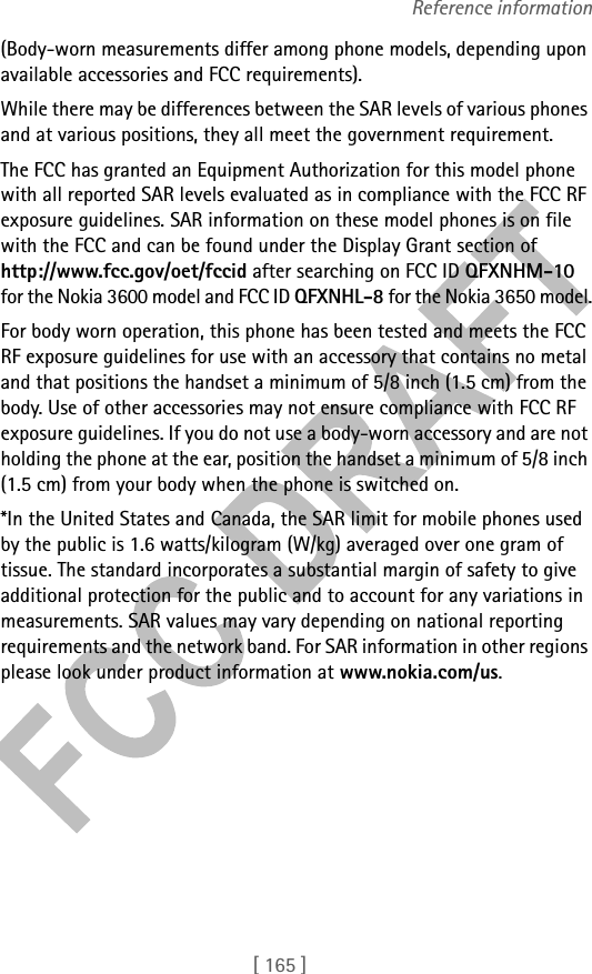 [ 165 ]Reference information(Body-worn measurements differ among phone models, depending upon available accessories and FCC requirements). While there may be differences between the SAR levels of various phones and at various positions, they all meet the government requirement. The FCC has granted an Equipment Authorization for this model phone with all reported SAR levels evaluated as in compliance with the FCC RF exposure guidelines. SAR information on these model phones is on file with the FCC and can be found under the Display Grant section of http://www.fcc.gov/oet/fccid after searching on FCC ID QFXNHM-10 for the Nokia 3600 model and FCC ID QFXNHL-8 for the Nokia 3650 model.For body worn operation, this phone has been tested and meets the FCC RF exposure guidelines for use with an accessory that contains no metal and that positions the handset a minimum of 5/8 inch (1.5 cm) from the body. Use of other accessories may not ensure compliance with FCC RF exposure guidelines. If you do not use a body-worn accessory and are not holding the phone at the ear, position the handset a minimum of 5/8 inch (1.5 cm) from your body when the phone is switched on.*In the United States and Canada, the SAR limit for mobile phones used by the public is 1.6 watts/kilogram (W/kg) averaged over one gram of tissue. The standard incorporates a substantial margin of safety to give additional protection for the public and to account for any variations in measurements. SAR values may vary depending on national reporting requirements and the network band. For SAR information in other regions please look under product information at www.nokia.com/us.