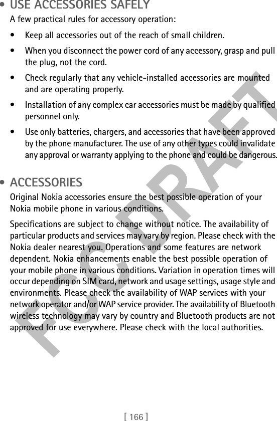 [ 166 ] • USE ACCESSORIES SAFELYA few practical rules for accessory operation:• Keep all accessories out of the reach of small children.• When you disconnect the power cord of any accessory, grasp and pull the plug, not the cord.• Check regularly that any vehicle-installed accessories are mounted and are operating properly.• Installation of any complex car accessories must be made by qualified personnel only.• Use only batteries, chargers, and accessories that have been approved by the phone manufacturer. The use of any other types could invalidate any approval or warranty applying to the phone and could be dangerous. • ACCESSORIESOriginal Nokia accessories ensure the best possible operation of your Nokia mobile phone in various conditions. Specifications are subject to change without notice. The availability of particular products and services may vary by region. Please check with the Nokia dealer nearest you. Operations and some features are network dependent. Nokia enhancements enable the best possible operation of your mobile phone in various conditions. Variation in operation times will occur depending on SIM card, network and usage settings, usage style and environments. Please check the availability of WAP services with your network operator and/or WAP service provider. The availability of Bluetooth wireless technology may vary by country and Bluetooth products are not approved for use everywhere. Please check with the local authorities.