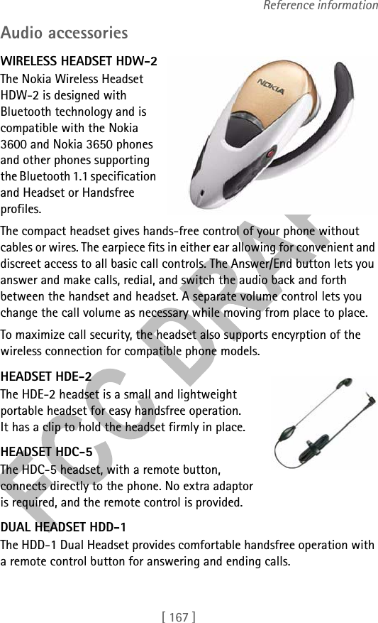 [ 167 ]Reference informationAudio accessoriesWIRELESS HEADSET HDW-2The Nokia Wireless Headset HDW-2 is designed with Bluetooth technology and is compatible with the Nokia 3600 and Nokia 3650 phones and other phones supporting the Bluetooth 1.1 specification and Headset or Handsfree profiles. The compact headset gives hands-free control of your phone without cables or wires. The earpiece fits in either ear allowing for convenient and discreet access to all basic call controls. The Answer/End button lets you answer and make calls, redial, and switch the audio back and forth between the handset and headset. A separate volume control lets you change the call volume as necessary while moving from place to place.To maximize call security, the headset also supports encyrption of the wireless connection for compatible phone models.HEADSET HDE-2The HDE-2 headset is a small and lightweight portable headset for easy handsfree operation. It has a clip to hold the headset firmly in place.HEADSET HDC-5The HDC-5 headset, with a remote button, connects directly to the phone. No extra adaptor is required, and the remote control is provided.DUAL HEADSET HDD-1The HDD-1 Dual Headset provides comfortable handsfree operation with a remote control button for answering and ending calls.