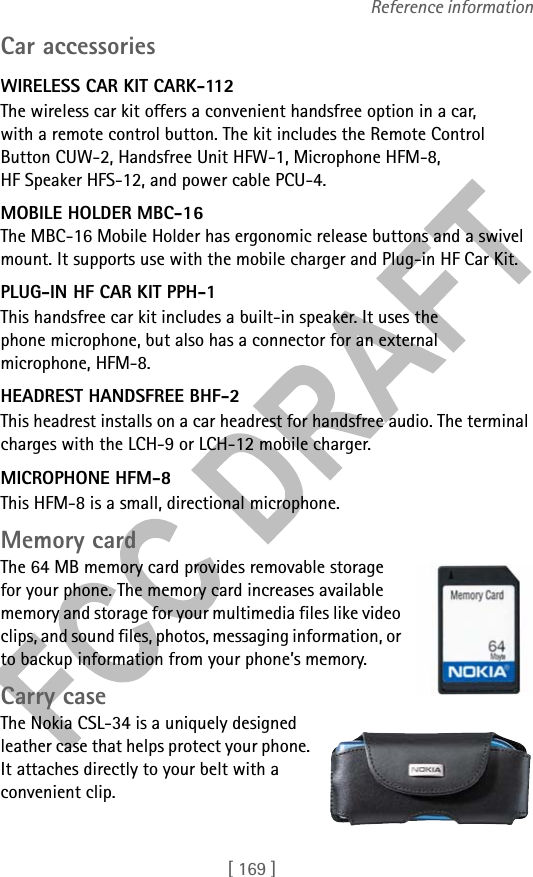 [ 169 ]Reference informationCar accessoriesWIRELESS CAR KIT CARK-112The wireless car kit offers a convenient handsfree option in a car, with a remote control button. The kit includes the Remote Control Button CUW-2, Handsfree Unit HFW-1, Microphone HFM-8, HF Speaker HFS-12, and power cable PCU-4.MOBILE HOLDER MBC-16The MBC-16 Mobile Holder has ergonomic release buttons and a swivel mount. It supports use with the mobile charger and Plug-in HF Car Kit. PLUG-IN HF CAR KIT PPH-1This handsfree car kit includes a built-in speaker. It uses the phone microphone, but also has a connector for an external microphone, HFM-8.HEADREST HANDSFREE BHF-2This headrest installs on a car headrest for handsfree audio. The terminal charges with the LCH-9 or LCH-12 mobile charger.MICROPHONE HFM-8This HFM-8 is a small, directional microphone.Memory cardThe 64 MB memory card provides removable storage for your phone. The memory card increases available memory and storage for your multimedia files like video clips, and sound files, photos, messaging information, or to backup information from your phone’s memory.Carry caseThe Nokia CSL-34 is a uniquely designed leather case that helps protect your phone. It attaches directly to your belt with a convenient clip.
