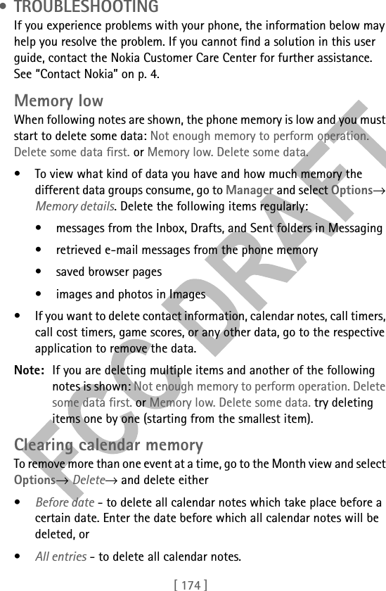 [ 174 ] • TROUBLESHOOTINGIf you experience problems with your phone, the information below may help you resolve the problem. If you cannot find a solution in this user guide, contact the Nokia Customer Care Center for further assistance. See “Contact Nokia” on p. 4.Memory lowWhen following notes are shown, the phone memory is low and you must start to delete some data: Not enough memory to perform operation. Delete some data first. or Memory low. Delete some data. • To view what kind of data you have and how much memory the different data groups consume, go to Manager and select Options→ Memory details. Delete the following items regularly:• messages from the Inbox, Drafts, and Sent folders in Messaging• retrieved e-mail messages from the phone memory• saved browser pages• images and photos in Images• If you want to delete contact information, calendar notes, call timers, call cost timers, game scores, or any other data, go to the respective application to remove the data.Note: If you are deleting multiple items and another of the following notes is shown: Not enough memory to perform operation. Delete some data first. or Memory low. Delete some data. try deleting items one by one (starting from the smallest item).Clearing calendar memoryTo remove more than one event at a time, go to the Month view and select Options→ Delete→ and delete either•Before date - to delete all calendar notes which take place before a certain date. Enter the date before which all calendar notes will be deleted, or•All entries - to delete all calendar notes.