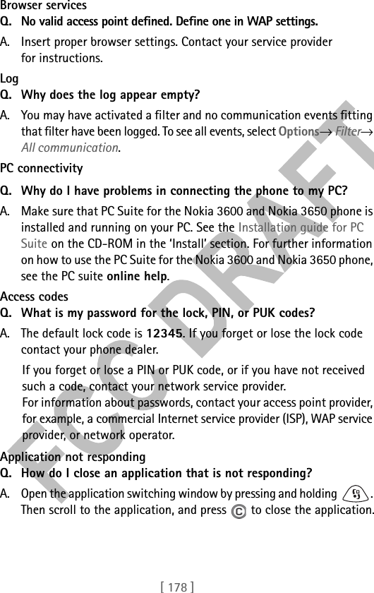 [ 178 ]Browser services Q. No valid access point defined. Define one in WAP settings. A. Insert proper browser settings. Contact your service provider for instructions. Log Q. Why does the log appear empty?A. You may have activated a filter and no communication events fitting that filter have been logged. To see all events, select Options→ Filter→ All communication.PC connectivityQ. Why do I have problems in connecting the phone to my PC?A. Make sure that PC Suite for the Nokia 3600 and Nokia 3650 phone is installed and running on your PC. See the Installation guide for PC Suite on the CD-ROM in the ‘Install’ section. For further information on how to use the PC Suite for the Nokia 3600 and Nokia 3650 phone, see the PC suite online help.Access codesQ. What is my password for the lock, PIN, or PUK codes?A. The default lock code is 12345. If you forget or lose the lock code contact your phone dealer.If you forget or lose a PIN or PUK code, or if you have not received such a code, contact your network service provider.For information about passwords, contact your access point provider, for example, a commercial Internet service provider (ISP), WAP service provider, or network operator.Application not respondingQ. How do I close an application that is not responding?A. Open the application switching window by pressing and holding  . Then scroll to the application, and press   to close the application.