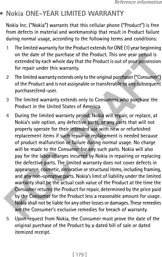 [ 179 ]Reference information • Nokia ONE-YEAR LIMITED WARRANTY  Nokia Inc. (“Nokia”) warrants that this cellular phone (“Product”) is free from defects in material and workmanship that result in Product failure during normal usage, according to the following terms and conditions:1The limited warranty for the Product extends for ONE (1) year beginning on the date of the purchase of the Product. This one year period is extended by each whole day that the Product is out of your possession for repair under this warranty.2The limited warranty extends only to the original purchaser (“Consumer”) of the Product and is not assignable or transferable to any subsequent purchaser/end-user.3The limited warranty extends only to Consumers who purchase the Product in the United States of America.4During the limited warranty period, Nokia will repair, or replace, at Nokia’s sole option, any defective parts, or any parts that will not properly operate for their intended use with new or refurbished replacement items if such repair or replacement is needed because of product malfunction or failure during normal usage. No charge will be made to the Consumer for any such parts. Nokia will also pay for the labor charges incurred by Nokia in repairing or replacing the defective parts. The limited warranty does not cover defects in appearance, cosmetic, decorative or structural items, including framing, and any non-operative parts. Nokia’s limit of liability under the limited warranty shall be the actual cash value of the Product at the time the Consumer returns the Product for repair, determined by the price paid by the Consumer for the Product less a reasonable amount for usage. Nokia shall not be liable for any other losses or damages. These remedies are the Consumer’s exclusive remedies for breach of warranty.5Upon request from Nokia, the Consumer must prove the date of the original purchase of the Product by a dated bill of sale or dated itemized receipt.