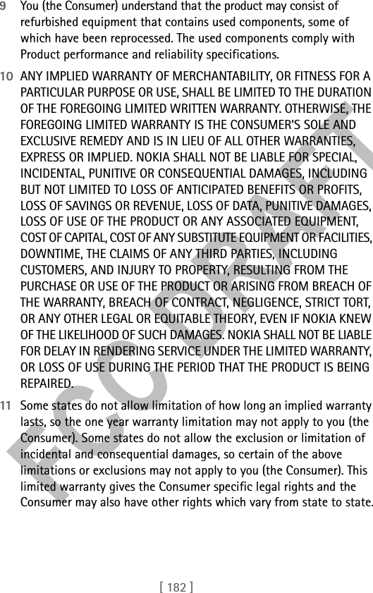 [ 182 ]9You (the Consumer) understand that the product may consist of refurbished equipment that contains used components, some of which have been reprocessed. The used components comply with Product performance and reliability specifications.10 ANY IMPLIED WARRANTY OF MERCHANTABILITY, OR FITNESS FOR A PARTICULAR PURPOSE OR USE, SHALL BE LIMITED TO THE DURATION OF THE FOREGOING LIMITED WRITTEN WARRANTY. OTHERWISE, THE FOREGOING LIMITED WARRANTY IS THE CONSUMER’S SOLE AND EXCLUSIVE REMEDY AND IS IN LIEU OF ALL OTHER WARRANTIES, EXPRESS OR IMPLIED. NOKIA SHALL NOT BE LIABLE FOR SPECIAL, INCIDENTAL, PUNITIVE OR CONSEQUENTIAL DAMAGES, INCLUDING BUT NOT LIMITED TO LOSS OF ANTICIPATED BENEFITS OR PROFITS, LOSS OF SAVINGS OR REVENUE, LOSS OF DATA, PUNITIVE DAMAGES, LOSS OF USE OF THE PRODUCT OR ANY ASSOCIATED EQUIPMENT, COST OF CAPITAL, COST OF ANY SUBSTITUTE EQUIPMENT OR FACILITIES, DOWNTIME, THE CLAIMS OF ANY THIRD PARTIES, INCLUDING CUSTOMERS, AND INJURY TO PROPERTY, RESULTING FROM THE PURCHASE OR USE OF THE PRODUCT OR ARISING FROM BREACH OF THE WARRANTY, BREACH OF CONTRACT, NEGLIGENCE, STRICT TORT, OR ANY OTHER LEGAL OR EQUITABLE THEORY, EVEN IF NOKIA KNEW OF THE LIKELIHOOD OF SUCH DAMAGES. NOKIA SHALL NOT BE LIABLE FOR DELAY IN RENDERING SERVICE UNDER THE LIMITED WARRANTY, OR LOSS OF USE DURING THE PERIOD THAT THE PRODUCT IS BEING REPAIRED.11 Some states do not allow limitation of how long an implied warranty lasts, so the one year warranty limitation may not apply to you (the Consumer). Some states do not allow the exclusion or limitation of incidental and consequential damages, so certain of the above limitations or exclusions may not apply to you (the Consumer). This limited warranty gives the Consumer specific legal rights and the Consumer may also have other rights which vary from state to state.