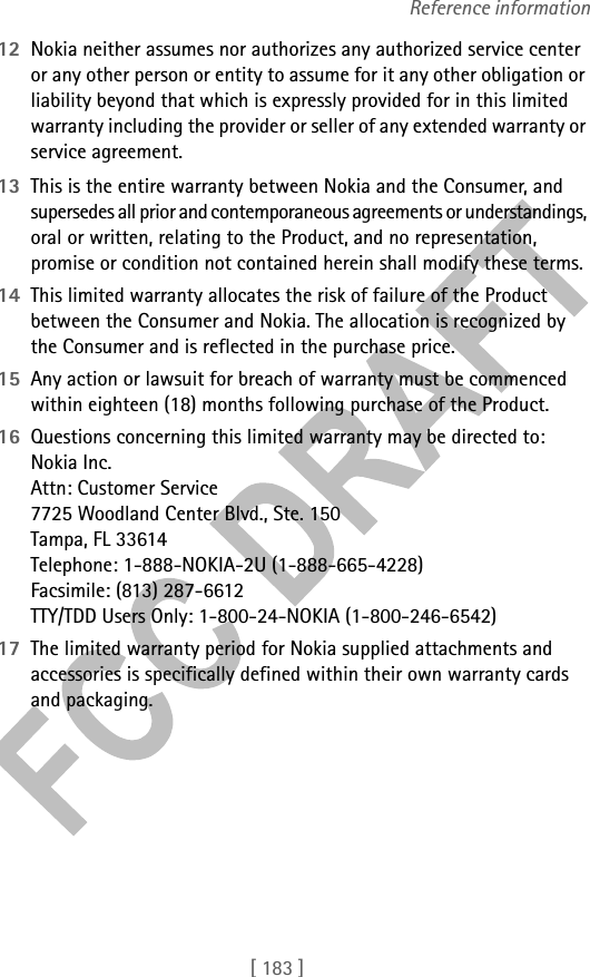 [ 183 ]Reference information12 Nokia neither assumes nor authorizes any authorized service center or any other person or entity to assume for it any other obligation or liability beyond that which is expressly provided for in this limited warranty including the provider or seller of any extended warranty or service agreement.13 This is the entire warranty between Nokia and the Consumer, and supersedes all prior and contemporaneous agreements or understandings, oral or written, relating to the Product, and no representation, promise or condition not contained herein shall modify these terms.14 This limited warranty allocates the risk of failure of the Product between the Consumer and Nokia. The allocation is recognized by the Consumer and is reflected in the purchase price.15 Any action or lawsuit for breach of warranty must be commenced within eighteen (18) months following purchase of the Product.16 Questions concerning this limited warranty may be directed to: Nokia Inc. Attn: Customer Service7725 Woodland Center Blvd., Ste. 150Tampa, FL 33614Telephone: 1-888-NOKIA-2U (1-888-665-4228)Facsimile: (813) 287-6612TTY/TDD Users Only: 1-800-24-NOKIA (1-800-246-6542)17 The limited warranty period for Nokia supplied attachments and accessories is specifically defined within their own warranty cards and packaging. 