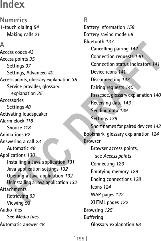 [ 195 ]IndexNumerics1-touch dialing 54Making calls 21AAccess codes 43Access points 35Settings 37Settings, Advanced 40Access points, glossary explanation 35Service provider, glossary explanation 35AccessoriesSettings 48Activating loudspeakerAlarm clock 118Snooze 11 8Animations 62Answering a call 23Automatic 48Applications 130Installing a Java application 131Java application settings 132Opening a Java application 132Uninstalling a Java application 132AttachmentsRetrieving 93Viewing 93Audio filesSee Media filesAutomatic answer 48BBattery information 158Battery saving mode 58Bluetooth 137Cancelling pairing 142Connection requests 140Connection status indicators 141Device icons 141Disconnecting 143Pairing requests 140Passcode, glossary explanation 140Receiving data 143Sending data 139Settings 139Short names for paired devices 142Bookmark, glossary explanation 124BrowserBrowser access points, see Access pointsConnecting 123Emptying memory 129Ending connections 128Icons 124WAP pages 122XHTML pages 122Browsing 125BufferingGlossary explanation 68