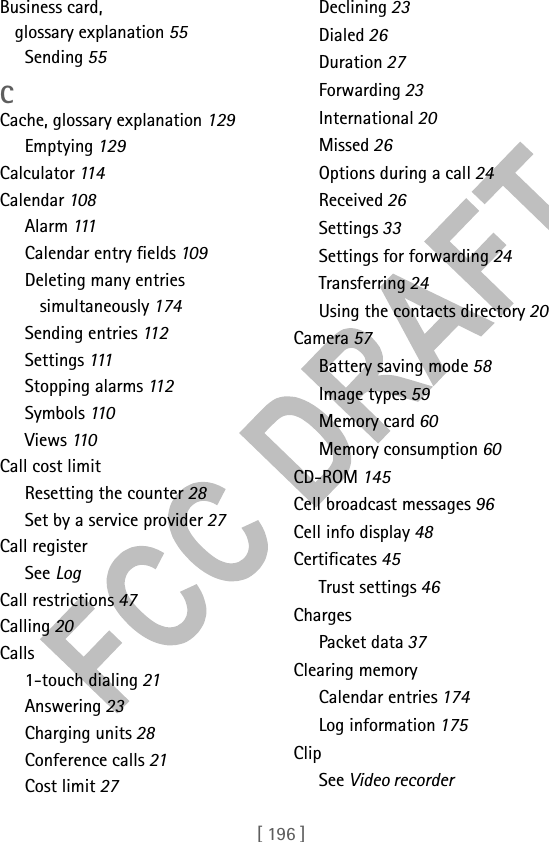 [ 196 ]Business card, glossary explanation 55Sending 55CCache, glossary explanation 129Emptying 129Calculator 114Calendar 108Alarm 111Calendar entry fields 109Deleting many entries simultaneously 174Sending entries 11 2Settings 111Stopping alarms 112Symbols 110Views 110Call cost limitResetting the counter 28Set by a service provider 27Call registerSee LogCall restrictions 47Calling 20Calls1-touch dialing 21Answering 23Charging units 28Conference calls 21Cost limit 27Declining 23Dialed 26Duration 27Forwarding 23International 20Missed 26Options during a call 24Received 26Settings 33Settings for forwarding 24Transferring 24Using the contacts directory 20Camera 57Battery saving mode 58Image types 59Memory card 60Memory consumption 60CD-ROM 145Cell broadcast messages 96Cell info display 48Certificates 45Trust settings 46ChargesPacket data 37Clearing memoryCalendar entries 174Log information 175ClipSee Video recorder
