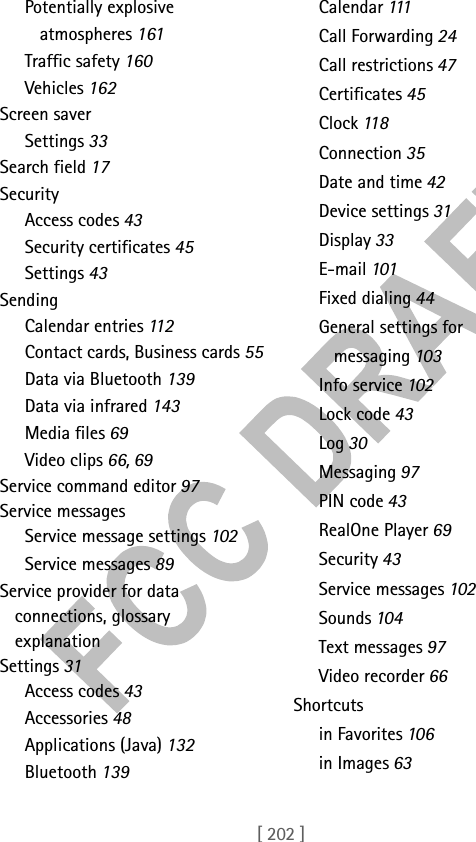 [ 202 ]Potentially explosive atmospheres 161Traffic safety 160Vehicles 162Screen saverSettings 33Search field 17SecurityAccess codes 43Security certificates 45Settings 43SendingCalendar entries 11 2Contact cards, Business cards 55Data via Bluetooth 139Data via infrared 143Media files 69Video clips 66, 69Service command editor 97Service messagesService message settings 102Service messages 89Service provider for data connections, glossary explanationSettings 31Access codes 43Accessories 48Applications (Java) 132Bluetooth 139Calendar 111Call Forwarding 24Call restrictions 47Certificates 45Clock 11 8Connection 35Date and time 42Device settings 31Display 33E-mail 101Fixed dialing 44General settings for messaging 103Info service 102Lock code 43Log 30Messaging 97PIN code 43RealOne Player 69Security 43Service messages 102Sounds 104Text messages 97Video recorder 66Shortcutsin Favorites 106in Images 63