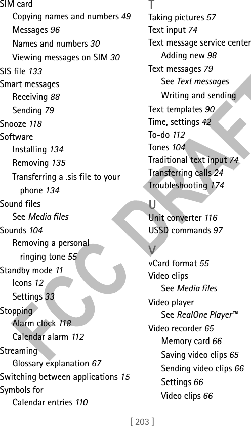 [ 203 ]SIM cardCopying names and numbers 49Messages 96Names and numbers 30Viewing messages on SIM 30SIS file 133Smart messagesReceiving 88Sending 79Snooze 11 8SoftwareInstalling 134Removing 135Transferring a .sis file to your phone 134Sound filesSee Media filesSounds 104Removing a personal ringing tone 55Standby mode 11Icons 12Settings 33StoppingAlarm clock 118Calendar alarm 112StreamingGlossary explanation 67Switching between applications 15Symbols forCalendar entries 110TTaking pictures 57Text input 74Text message service centerAdding new 98Text messages 79See Text messagesWriting and sendingText templates 90Time, settings 42To-do 112Tones 104Traditional text input 74Transferring calls 24Troubleshooting 174UUnit converter 11 6USSD commands 97VvCard format 55Video clipsSee Media filesVideo playerSee RealOne Player™Video recorder 65Memory card 66Saving video clips 65Sending video clips 66Settings 66Video clips 66