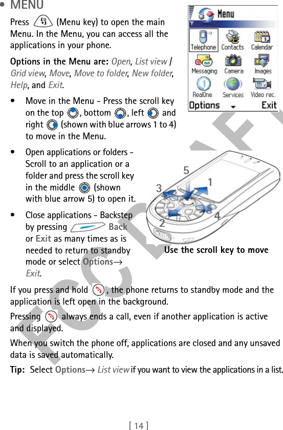 [ 14 ] •MENUPress   (Menu key) to open the main Menu. In the Menu, you can access all the applications in your phone.Options in the Menu are: Open, List view / Grid view, Move, Move to folder, New folder, Help, and Exit.• Move in the Menu - Press the scroll key on the top , bottom , left  and right   (shown with blue arrows 1 to 4) to move in the Menu.• Open applications or folders - Scroll to an application or a folder and press the scroll key in the middle   (shown with blue arrow 5) to open it.• Close applications - Backstep by pressing   Back or Exit as many times as is needed to return to standby mode or select Options→ Exit.If you press and hold  , the phone returns to standby mode and the application is left open in the background.Pressing   always ends a call, even if another application is active and displayed.When you switch the phone off, applications are closed and any unsaved data is saved automatically.Tip: Select Options→ List view if you want to view the applications in a list.31425Use the scroll key to move 